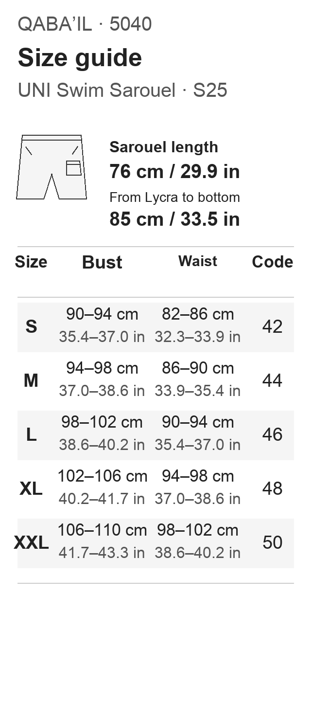 QABA’IL 5040. Sarouel length 76 cm (29.9 in). From Lycra to bottom 85 cm (33.5 in). Size S: Bust 90–94 cm (35.4–37.0 in); Waist 82–86 cm (32.3–33.9 in); EU 42. Size M: Bust 94–98 cm (37.0–38.6 in); Waist 86–90 cm (33.9–35.4 in); EU 44. Size L: Bust 98–102 cm (38.6–40.2 in); Waist 90–94 cm (35.4–37.0 in); EU 46. Size XL: Bust 102–106 cm (40.2–41.7 in); Waist 94–98 cm (37.0–38.6 in); EU 48. Size XXL: Bust 106–110 cm (41.7–43.3 in); Waist 98–102 cm (38.6–40.2 in); EU 50.